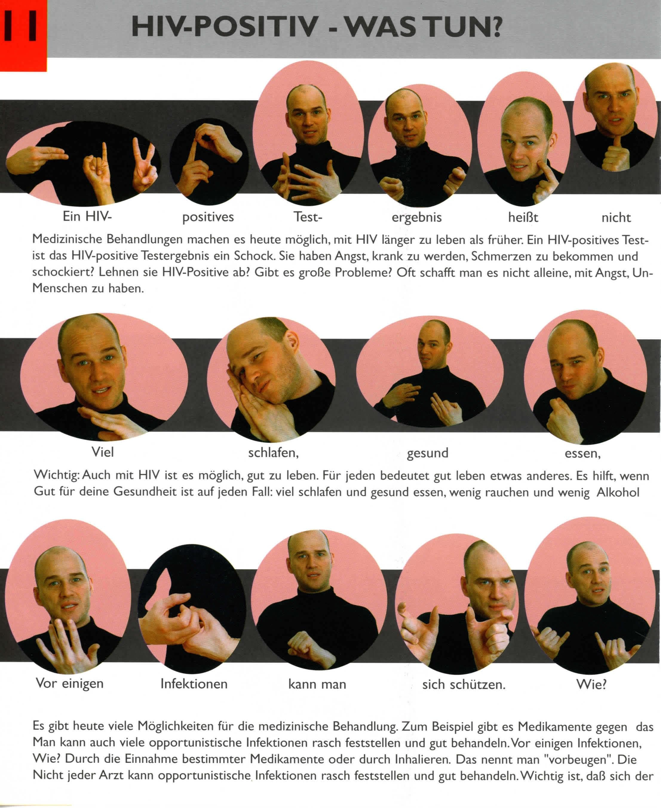 Dieser Text wird OCR durch die kostenlose Version von Textify auf macOS.
Sie können diese Meldung manuell entfernen oder durch die PRO-Version (über Textify > Einstellungen) kaufen, die mir die App verbessern helfen. Dankeschön.
----------------------------------------------------------------------
Ein HIV-
positives
Test-
ergebnis
heißt
nicht
Medizinische Behandlungen machen es heute möglich, mit HIV länger zu leben als früher. Ein HIV-positives Test-
ist das HIV-positive Testergebnis ein Schock. Sie haben Angst, krank zu werden, Schmerzen zu bekommen und
schockiert? Lehnen sie HIV-Positive ab? Gibt es große Probleme? Oft schafft man es nicht alleine, mit Angst, Un-
Menschen zu haben.
Viel
schlafen,
gesund
essen,
Wichtig: Auch mit HIV ist es möglich, gut zu
leben. Für jeden bedeutet gut leben etwas anderes. Es hilft, wenn
Gut für deine Gesundheit ist auf jeden Fall: viel schlafen und gesund essen, wenig rauchen und wenig Alkohol
Vor einigen
Infektionen
kann man
sich schützen.
Wie?
Es gibt heute viele Möglichkeiten für die medizinische Behandlung. Zum Beispiel gibt es Medikamente
gegen
das
Man kann auch viele opportunistische Infektionen rasch feststellen und gut behandeln. Vor einigen Infektionen,
Wie? Durch die Einnahme bestimmter Medikamente oder durch Inhalieren. Das nennt man "vorbeugen". Die
Nicht jeder Arzt kann opportunistische Infektionen rasch feststellen und gut behandeln. Wichtig ist, daß sich der
