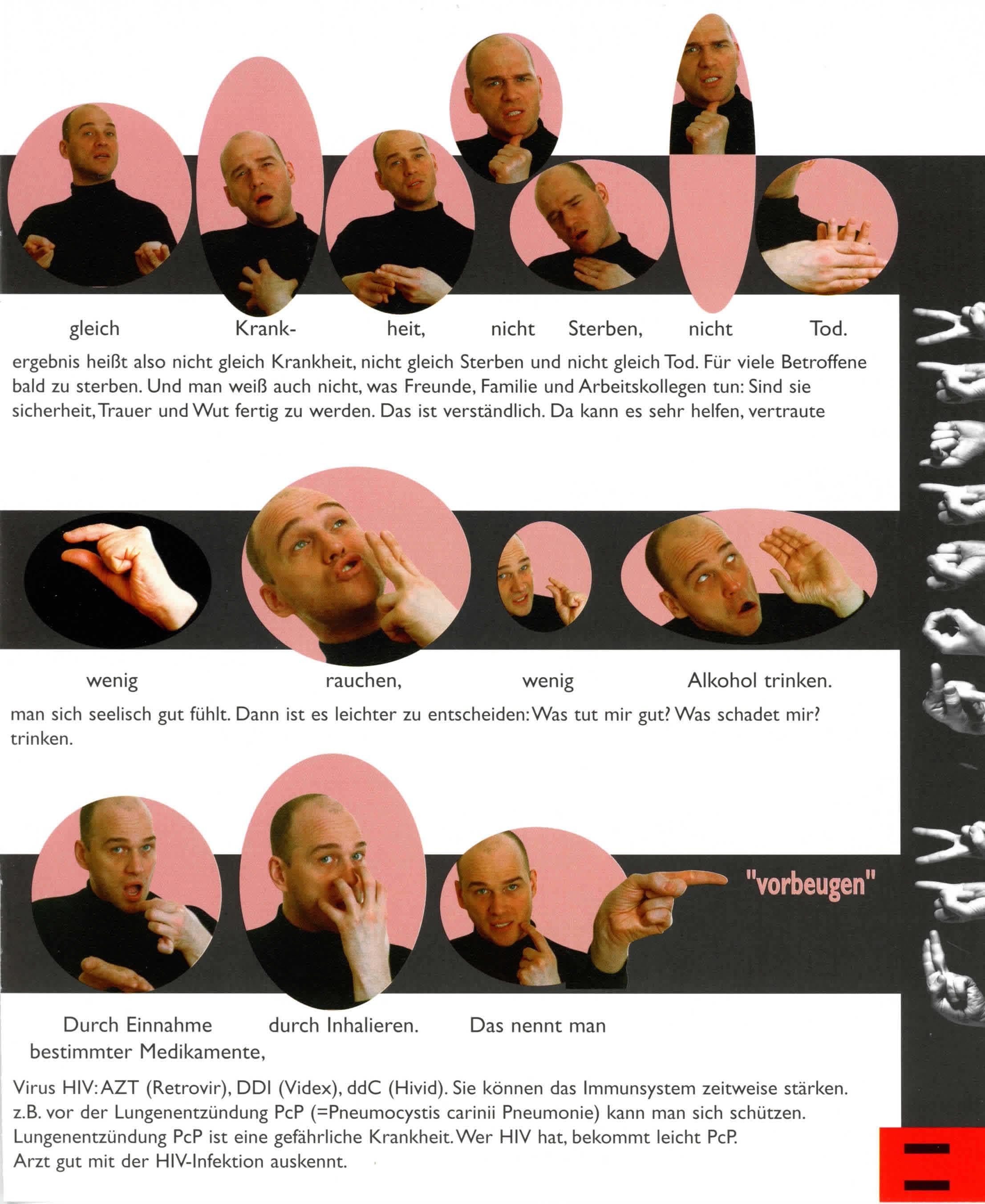 Dieser Text wird OCR durch die kostenlose Version von Textify auf macOS.
Sie können diese Meldung manuell entfernen oder durch die PRO-Version (über Textify > Einstellungen) kaufen, die mir die App verbessern helfen. Dankeschön.
----------------------------------------------------------------------
gleich
Krank-
heit,
nicht
Sterben,
nicht
Tod.
ergebnis heißt also nicht gleich Krankheit, nicht gleich Sterben und nicht gleich Tod. Für viele Betroffene
bald zu sterben. Und man weiß auch nicht, was Freunde, Familie und Arbeitskollegen tun: Sind sie
sicherheit, Trauer und Wut fertig zu werden. Das ist verständlich. Da kann es sehr helfen, vertraute
wenig
rauchen,
wenig
Alkohol trinken.
man sich seelisch gut fühlt. Dann ist es leichter zu entscheiden: Was tut mir gut? Was schadet mir?
trinken.
Durch Einnahme
durch Inhalieren.
Das nennt man
bestimmter Medikamente,
Virus HIV: AZT (Retrovir), DDI (Videx), ddC (Hivid). Sie können das Immunsystem zeitweise stärken.
z.B. vor der Lungenentzündung PcP (=Pneumocystis carinii Pneumonie) kann man sich schützen.
Lungenentzündung PcP ist eine gefährliche Krankheit. Wer HIV hat, bekommt leicht PcP.
Arzt gut mit der HIV-Infektion auskennt.

