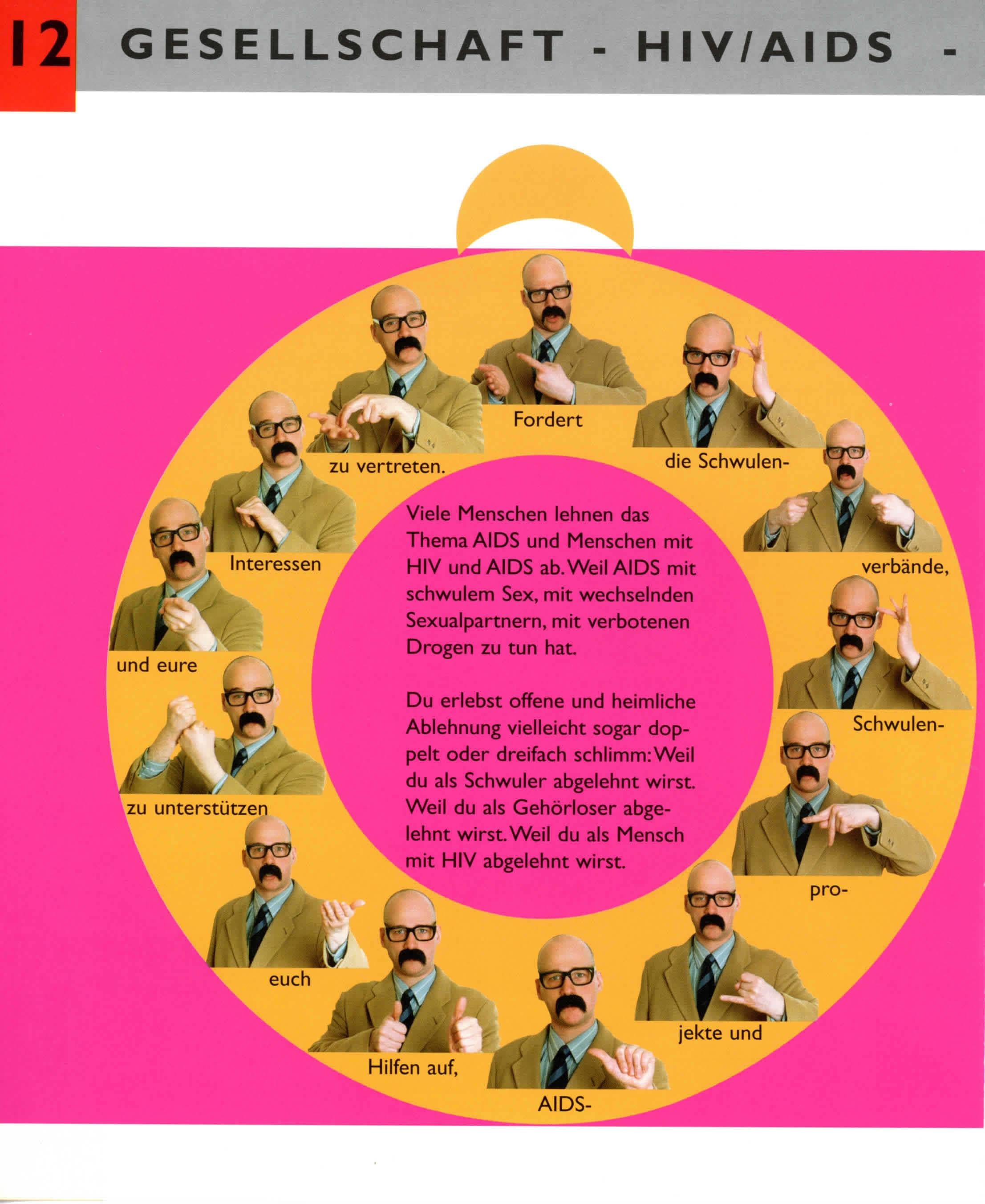 Dieser Text wird OCR durch die kostenlose Version von Textify auf macOS.
Sie können diese Meldung manuell entfernen oder durch die PRO-Version (über Textify > Einstellungen) kaufen, die mir die App verbessern helfen. Dankeschön.
----------------------------------------------------------------------
Viele Menschen lehnen das
Thema AIDS und Menschen mit
HIV und AIDS ab. Weil AIDS mit
schwulem Sex, mit wechselnden
Sexualpartnern, mit verbotenen
Drogen zu tun hat.
Du erlebst offene und heimliche
Ablehnung vielleicht sogar dop-
pelt oder dreifach schlimm: Weil
du als Schwuler abgelehnt wirst.
Weil du als Gehörloser abge-
lehnt wirst. Weil du als Mensch
mit HIV abgelehnt wirst.
